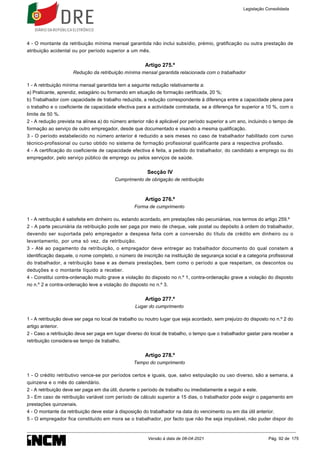 4 - O montante da retribuição mínima mensal garantida não inclui subsídio, prémio, gratificação ou outra prestação de
atribuição acidental ou por período superior a um mês.
Artigo 275.º
Redução da retribuição mínima mensal garantida relacionada com o trabalhador
1 - A retribuição mínima mensal garantida tem a seguinte redução relativamente a:
a) Praticante, aprendiz, estagiário ou formando em situação de formação certificada, 20 %;
b) Trabalhador com capacidade de trabalho reduzida, a redução correspondente à diferença entre a capacidade plena para
o trabalho e o coeficiente de capacidade efectiva para a actividade contratada, se a diferença for superior a 10 %, com o
limite de 50 %.
2 - A redução prevista na alínea a) do número anterior não é aplicável por período superior a um ano, incluindo o tempo de
formação ao serviço de outro empregador, desde que documentado e visando a mesma qualificação.
3 - O período estabelecido no número anterior é reduzido a seis meses no caso de trabalhador habilitado com curso
técnico-profissional ou curso obtido no sistema de formação profissional qualificante para a respectiva profissão.
4 - A certificação do coeficiente de capacidade efectiva é feita, a pedido do trabalhador, do candidato a emprego ou do
empregador, pelo serviço público de emprego ou pelos serviços de saúde.
Secção IV
Cumprimento de obrigação de retribuição
Artigo 276.º
Forma de cumprimento
1 - A retribuição é satisfeita em dinheiro ou, estando acordado, em prestações não pecuniárias, nos termos do artigo 259.º
2 - A parte pecuniária da retribuição pode ser paga por meio de cheque, vale postal ou depósito à ordem do trabalhador,
devendo ser suportada pelo empregador a despesa feita com a conversão do título de crédito em dinheiro ou o
levantamento, por uma só vez, da retribuição.
3 - Até ao pagamento da retribuição, o empregador deve entregar ao trabalhador documento do qual constem a
identificação daquele, o nome completo, o número de inscrição na instituição de segurança social e a categoria profissional
do trabalhador, a retribuição base e as demais prestações, bem como o período a que respeitam, os descontos ou
deduções e o montante líquido a receber.
4 - Constitui contra-ordenação muito grave a violação do disposto no n.º 1, contra-ordenação grave a violação do disposto
no n.º 2 e contra-ordenação leve a violação do disposto no n.º 3.
Artigo 277.º
Lugar do cumprimento
1 - A retribuição deve ser paga no local de trabalho ou noutro lugar que seja acordado, sem prejuízo do disposto no n.º 2 do
artigo anterior.
2 - Caso a retribuição deva ser paga em lugar diverso do local de trabalho, o tempo que o trabalhador gastar para receber a
retribuição considera-se tempo de trabalho.
Artigo 278.º
Tempo do cumprimento
1 - O crédito retributivo vence-se por períodos certos e iguais, que, salvo estipulação ou uso diverso, são a semana, a
quinzena e o mês do calendário.
2 - A retribuição deve ser paga em dia útil, durante o período de trabalho ou imediatamente a seguir a este.
3 - Em caso de retribuição variável com período de cálculo superior a 15 dias, o trabalhador pode exigir o pagamento em
prestações quinzenais.
4 - O montante da retribuição deve estar à disposição do trabalhador na data do vencimento ou em dia útil anterior.
5 - O empregador fica constituído em mora se o trabalhador, por facto que não lhe seja imputável, não puder dispor do
Legislação Consolidada
Versão à data de 08-04-2021 Pág. 92 de 175
 