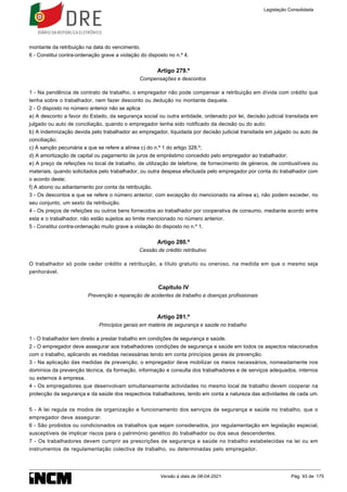 montante da retribuição na data do vencimento.
6 - Constitui contra-ordenação grave a violação do disposto no n.º 4.
Artigo 279.º
Compensações e descontos
1 - Na pendência de contrato de trabalho, o empregador não pode compensar a retribuição em dívida com crédito que
tenha sobre o trabalhador, nem fazer desconto ou dedução no montante daquela.
2 - O disposto no número anterior não se aplica:
a) A desconto a favor do Estado, da segurança social ou outra entidade, ordenado por lei, decisão judicial transitada em
julgado ou auto de conciliação, quando o empregador tenha sido notificado da decisão ou do auto;
b) A indemnização devida pelo trabalhador ao empregador, liquidada por decisão judicial transitada em julgado ou auto de
conciliação;
c) À sanção pecuniária a que se refere a alínea c) do n.º 1 do artigo 328.º;
d) A amortização de capital ou pagamento de juros de empréstimo concedido pelo empregador ao trabalhador;
e) A preço de refeições no local de trabalho, de utilização de telefone, de fornecimento de géneros, de combustíveis ou
materiais, quando solicitados pelo trabalhador, ou outra despesa efectuada pelo empregador por conta do trabalhador com
o acordo deste;
f) A abono ou adiantamento por conta da retribuição.
3 - Os descontos a que se refere o número anterior, com excepção do mencionado na alínea a), não podem exceder, no
seu conjunto, um sexto da retribuição.
4 - Os preços de refeições ou outros bens fornecidos ao trabalhador por cooperativa de consumo, mediante acordo entre
esta e o trabalhador, não estão sujeitos ao limite mencionado no número anterior.
5 - Constitui contra-ordenação muito grave a violação do disposto no n.º 1.
Artigo 280.º
Cessão de crédito retributivo
O trabalhador só pode ceder crédito a retribuição, a título gratuito ou oneroso, na medida em que o mesmo seja
penhorável.
Capítulo IV
Prevenção e reparação de acidentes de trabalho e doenças profissionais
Artigo 281.º
Princípios gerais em matéria de segurança e saúde no trabalho
1 - O trabalhador tem direito a prestar trabalho em condições de segurança e saúde.
2 - O empregador deve assegurar aos trabalhadores condições de segurança e saúde em todos os aspectos relacionados
com o trabalho, aplicando as medidas necessárias tendo em conta princípios gerais de prevenção.
3 - Na aplicação das medidas de prevenção, o empregador deve mobilizar os meios necessários, nomeadamente nos
domínios da prevenção técnica, da formação, informação e consulta dos trabalhadores e de serviços adequados, internos
ou externos à empresa.
4 - Os empregadores que desenvolvam simultaneamente actividades no mesmo local de trabalho devem cooperar na
protecção da segurança e da saúde dos respectivos trabalhadores, tendo em conta a natureza das actividades de cada um.
5 - A lei regula os modos de organização e funcionamento dos serviços de segurança e saúde no trabalho, que o
empregador deve assegurar.
6 - São proibidos ou condicionados os trabalhos que sejam considerados, por regulamentação em legislação especial,
susceptíveis de implicar riscos para o património genético do trabalhador ou dos seus descendentes.
7 - Os trabalhadores devem cumprir as prescrições de segurança e saúde no trabalho estabelecidas na lei ou em
instrumentos de regulamentação colectiva de trabalho, ou determinadas pelo empregador.
Legislação Consolidada
Versão à data de 08-04-2021 Pág. 93 de 175
 