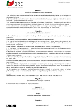 Artigo 282.º
Informação, consulta e formação dos trabalhadores
1 - O empregador deve informar os trabalhadores sobre os aspectos relevantes para a protecção da sua segurança e
saúde e a de terceiros.
2 - O empregador deve consultar em tempo útil os representantes dos trabalhadores, ou os próprios trabalhadores, sobre a
preparação e aplicação das medidas de prevenção.
3 - O empregador deve assegurar formação adequada, que habilite os trabalhadores a prevenir os riscos associados à
respectiva actividade e os representantes dos trabalhadores a exercer de modo competente as respectivas funções.
4 - Em cada empresa, os trabalhadores são representados na promoção da segurança e saúde no trabalho por
representantes eleitos com essa finalidade ou, na sua falta, pela comissão de trabalhadores.
Artigo 283.º
Acidentes de trabalho e doenças profissionais
1 - O trabalhador e os seus familiares têm direito à reparação de danos emergentes de acidente de trabalho ou doença
profissional.
2 - As doenças profissionais constam da lista organizada e publicada no Diário da República.
3 - A lesão corporal, perturbação funcional ou a doença não incluídas na lista a que se refere o número anterior são
indemnizáveis desde que se prove serem consequência, necessária e directa, da actividade exercida e não representem
normal desgaste do organismo.
4 - A lei estabelece as situações que excluem o dever de reparação ou que agravam a responsabilidade.
5 - O empregador é obrigado a transferir a responsabilidade pela reparação prevista neste capítulo para entidades
legalmente autorizadas a realizar este seguro.
6 - A garantia do pagamento das prestações que forem devidas por acidentes de trabalho que não possam ser pagas pela
entidade responsável, nomeadamente por motivo de incapacidade económica, é assumida pelo Fundo de Acidentes de
Trabalho, nos termos da lei.
7 - A responsabilidade pela reparação dos danos emergentes de doenças profissionais é assumida pela segurança social,
nos termos da lei.
8 - A responsabilidade pela reparação dos danos emergentes de doenças profissionais resultantes da prática de assédio é
do empregador.
9 - A responsabilidade pelo pagamento da reparação dos danos emergentes de doença profissional prevista no número
anterior é da segurança social, nos termos legalmente previstos, ficando esta sub-rogada nos direitos do trabalhador, na
medida dos pagamentos efetuados, acrescidos de juros de mora vincendos.
10 - O empregador deve assegurar a trabalhador afectado de lesão provocada por acidente de trabalho ou doença
profissional que reduza a sua capacidade de trabalho ou de ganho a ocupação em funções compatíveis.
Alterações
Alterado pelo/a Artigo 2.º do/a Lei n.º 73/2017 - Diário da República n.º 157/2017, Série I de 2017-08-16, em vigor a partir de 2017-10-01
Artigo 284.º
Regulamentação da prevenção e reparação
O disposto neste capítulo é regulado em legislação específica.
Capítulo V
Vicissitudes contratuais
Secção I
Transmissão de empresa ou estabelecimento
Artigo 285.º
Legislação Consolidada
Versão à data de 08-04-2021 Pág. 94 de 175
 