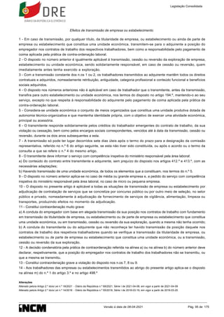 Efeitos de transmissão de empresa ou estabelecimento
1 - Em caso de transmissão, por qualquer título, da titularidade de empresa, ou estabelecimento ou ainda de parte de
empresa ou estabelecimento que constitua uma unidade económica, transmitem-se para o adquirente a posição do
empregador nos contratos de trabalho dos respectivos trabalhadores, bem como a responsabilidade pelo pagamento de
coima aplicada pela prática de contra-ordenação laboral.
2 - O disposto no número anterior é igualmente aplicável à transmissão, cessão ou reversão da exploração de empresa,
estabelecimento ou unidade económica, sendo solidariamente responsável, em caso de cessão ou reversão, quem
imediatamente antes tenha exercido a exploração.
3 - Com a transmissão constante dos n.os 1 ou 2, os trabalhadores transmitidos ao adquirente mantêm todos os direitos
contratuais e adquiridos, nomeadamente retribuição, antiguidade, categoria profissional e conteúdo funcional e benefícios
sociais adquiridos.
4 - O disposto nos números anteriores não é aplicável em caso de trabalhador que o transmitente, antes da transmissão,
transfira para outro estabelecimento ou unidade económica, nos termos do disposto no artigo 194.º, mantendo-o ao seu
serviço, excepto no que respeita à responsabilidade do adquirente pelo pagamento de coima aplicada pela prática de
contra-ordenação laboral.
5 - Considera-se unidade económica o conjunto de meios organizados que constitua uma unidade produtiva dotada de
autonomia técnico-organizativa e que mantenha identidade própria, com o objetivo de exercer uma atividade económica,
principal ou acessória.
6 - O transmitente responde solidariamente pelos créditos do trabalhador emergentes do contrato de trabalho, da sua
violação ou cessação, bem como pelos encargos sociais correspondentes, vencidos até à data da transmissão, cessão ou
reversão, durante os dois anos subsequentes a esta.
7 - A transmissão só pode ter lugar decorridos sete dias úteis após o termo do prazo para a designação da comissão
representativa, referido no n.º 6 do artigo seguinte, se esta não tiver sido constituída, ou após o acordo ou o termo da
consulta a que se refere o n.º 4 do mesmo artigo.
8 - O transmitente deve informar o serviço com competência inspetiva do ministério responsável pela área laboral:
a) Do conteúdo do contrato entre transmitente e adquirente, sem prejuízo do disposto nos artigos 412.º e 413.º, com as
necessárias adaptações;
b) Havendo transmissão de uma unidade económica, de todos os elementos que a constituam, nos termos do n.º 5.
9 - O disposto no número anterior aplica-se no caso de média ou grande empresa e, a pedido do serviço com competência
inspetiva do ministério responsável pela área laboral, no caso de micro ou pequena empresa.
10 - O disposto no presente artigo é aplicável a todas as situações de transmissão de empresa ou estabelecimento por
adjudicação de contratação de serviços que se concretize por concurso público ou por outro meio de seleção, no setor
público e privado, nomeadamente à adjudicação de fornecimento de serviços de vigilância, alimentação, limpeza ou
transportes, produzindo efeitos no momento da adjudicação.
11 - Constitui contraordenação muito grave:
a) A conduta do empregador com base em alegada transmissão da sua posição nos contratos de trabalho com fundamento
em transmissão da titularidade de empresa, ou estabelecimento ou de parte de empresa ou estabelecimento que constitua
uma unidade económica, ou em transmissão, cessão ou reversão da sua exploração, quando a mesma não tenha ocorrido;
b) A conduta do transmitente ou do adquirente que não reconheça ter havido transmissão da posição daquele nos
contratos de trabalho dos respetivos trabalhadores quando se verifique a transmissão da titularidade de empresa, ou
estabelecimento ou de parte de empresa ou estabelecimento que constitua uma unidade económica, ou a transmissão,
cessão ou reversão da sua exploração.
12 - A decisão condenatória pela prática de contraordenação referida na alínea a) ou na alínea b) do número anterior deve
declarar, respetivamente, que a posição do empregador nos contratos de trabalho dos trabalhadores não se transmitiu, ou
que a mesma se transmitiu.
13 - Constitui contraordenação grave a violação do disposto nos n.os 7, 8 ou 9.
14 - Aos trabalhadores das empresas ou estabelecimentos transmitidos ao abrigo do presente artigo aplica-se o disposto
na alínea m) do n.º 1 do artigo 3.º e no artigo 498.º
Alterações
Alterado pelo/a Artigo 2.º do/a Lei n.º 18/2021 - Diário da República n.º 68/2021, Série I de 2021-04-08, em vigor a partir de 2021-04-09
Alterado pelo/a Artigo 2.º do/a Lei n.º 14/2018 - Diário da República n.º 55/2018, Série I de 2018-03-19, em vigor a partir de 2018-03-20
Legislação Consolidada
Versão à data de 08-04-2021 Pág. 95 de 175
 