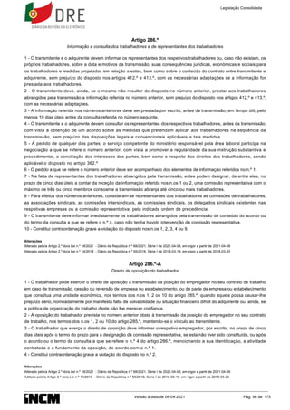Artigo 286.º
Informação e consulta dos trabalhadores e de representantes dos trabalhadores
1 - O transmitente e o adquirente devem informar os representantes dos respetivos trabalhadores ou, caso não existam, os
próprios trabalhadores, sobre a data e motivos da transmissão, suas consequências jurídicas, económicas e sociais para
os trabalhadores e medidas projetadas em relação a estes, bem como sobre o conteúdo do contrato entre transmitente e
adquirente, sem prejuízo do disposto nos artigos 412.º e 413.º, com as necessárias adaptações se a informação for
prestada aos trabalhadores.
2 - O transmitente deve, ainda, se o mesmo não resultar do disposto no número anterior, prestar aos trabalhadores
abrangidos pela transmissão a informação referida no número anterior, sem prejuízo do disposto nos artigos 412.º e 413.º,
com as necessárias adaptações.
3 - A informação referida nos números anteriores deve ser prestada por escrito, antes da transmissão, em tempo útil, pelo
menos 10 dias úteis antes da consulta referida no número seguinte.
4 - O transmitente e o adquirente devem consultar os representantes dos respectivos trabalhadores, antes da transmissão,
com vista à obtenção de um acordo sobre as medidas que pretendam aplicar aos trabalhadores na sequência da
transmissão, sem prejuízo das disposições legais e convencionais aplicáveis a tais medidas.
5 - A pedido de qualquer das partes, o serviço competente do ministério responsável pela área laboral participa na
negociação a que se refere o número anterior, com vista a promover a regularidade da sua instrução substantiva e
procedimental, a conciliação dos interesses das partes, bem como o respeito dos direitos dos trabalhadores, sendo
aplicável o disposto no artigo 362.º
6 - O pedido a que se refere o número anterior deve ser acompanhado dos elementos de informação referidos no n.º 1.
7 - Na falta de representantes dos trabalhadores abrangidos pela transmissão, estes podem designar, de entre eles, no
prazo de cinco dias úteis a contar da receção da informação referida nos n.os 1 ou 2, uma comissão representativa com o
máximo de três ou cinco membros consoante a transmissão abranja até cinco ou mais trabalhadores.
8 - Para efeitos dos números anteriores, consideram-se representantes dos trabalhadores as comissões de trabalhadores,
as associações sindicais, as comissões intersindicais, as comissões sindicais, os delegados sindicais existentes nas
respetivas empresas ou a comissão representativa, pela indicada ordem de precedência.
9 - O transmitente deve informar imediatamente os trabalhadores abrangidos pela transmissão do conteúdo do acordo ou
do termo da consulta a que se refere o n.º 4, caso não tenha havido intervenção da comissão representativa.
10 - Constitui contraordenação grave a violação do disposto nos n.os 1, 2, 3, 4 ou 9.
Alterações
Alterado pelo/a Artigo 2.º do/a Lei n.º 18/2021 - Diário da República n.º 68/2021, Série I de 2021-04-08, em vigor a partir de 2021-04-09
Alterado pelo/a Artigo 2.º do/a Lei n.º 14/2018 - Diário da República n.º 55/2018, Série I de 2018-03-19, em vigor a partir de 2018-03-20
Artigo 286.º-A
Direito de oposição do trabalhador
1 - O trabalhador pode exercer o direito de oposição à transmissão da posição do empregador no seu contrato de trabalho
em caso de transmissão, cessão ou reversão de empresa ou estabelecimento, ou de parte de empresa ou estabelecimento
que constitua uma unidade económica, nos termos dos n.os 1, 2 ou 10 do artigo 285.º, quando aquela possa causar-lhe
prejuízo sério, nomeadamente por manifesta falta de solvabilidade ou situação financeira difícil do adquirente ou, ainda, se
a política de organização do trabalho deste não lhe merecer confiança.
2 - A oposição do trabalhador prevista no número anterior obsta à transmissão da posição do empregador no seu contrato
de trabalho, nos termos dos n.os 1, 2 ou 10 do artigo 285.º, mantendo-se o vínculo ao transmitente.
3 - O trabalhador que exerça o direito de oposição deve informar o respetivo empregador, por escrito, no prazo de cinco
dias úteis após o termo do prazo para a designação da comissão representativa, se esta não tiver sido constituída, ou após
o acordo ou o termo da consulta a que se refere o n.º 4 do artigo 286.º, mencionando a sua identificação, a atividade
contratada e o fundamento da oposição, de acordo com o n.º 1.
4 - Constitui contraordenação grave a violação do disposto no n.º 2.
Alterações
Alterado pelo/a Artigo 2.º do/a Lei n.º 18/2021 - Diário da República n.º 68/2021, Série I de 2021-04-08, em vigor a partir de 2021-04-09
Aditado pelo/a Artigo 3.º do/a Lei n.º 14/2018 - Diário da República n.º 55/2018, Série I de 2018-03-19, em vigor a partir de 2018-03-20
Legislação Consolidada
Versão à data de 08-04-2021 Pág. 96 de 175
 