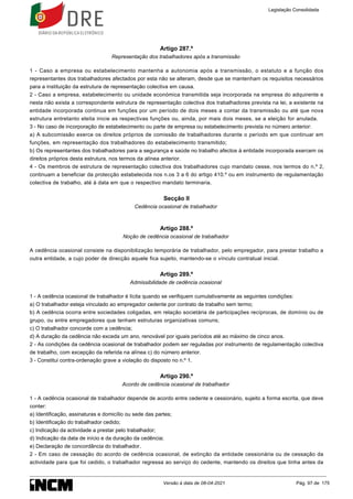 Artigo 287.º
Representação dos trabalhadores após a transmissão
1 - Caso a empresa ou estabelecimento mantenha a autonomia após a transmissão, o estatuto e a função dos
representantes dos trabalhadores afectados por esta não se alteram, desde que se mantenham os requisitos necessários
para a instituição da estrutura de representação colectiva em causa.
2 - Caso a empresa, estabelecimento ou unidade económica transmitida seja incorporada na empresa do adquirente e
nesta não exista a correspondente estrutura de representação colectiva dos trabalhadores prevista na lei, a existente na
entidade incorporada continua em funções por um período de dois meses a contar da transmissão ou até que nova
estrutura entretanto eleita inicie as respectivas funções ou, ainda, por mais dois meses, se a eleição for anulada.
3 - No caso de incorporação de estabelecimento ou parte de empresa ou estabelecimento prevista no número anterior:
a) A subcomissão exerce os direitos próprios de comissão de trabalhadores durante o período em que continuar em
funções, em representação dos trabalhadores do estabelecimento transmitido;
b) Os representantes dos trabalhadores para a segurança e saúde no trabalho afectos à entidade incorporada exercem os
direitos próprios desta estrutura, nos termos da alínea anterior.
4 - Os membros de estrutura de representação colectiva dos trabalhadores cujo mandato cesse, nos termos do n.º 2,
continuam a beneficiar da protecção estabelecida nos n.os 3 a 6 do artigo 410.º ou em instrumento de regulamentação
colectiva de trabalho, até à data em que o respectivo mandato terminaria.
Secção II
Cedência ocasional de trabalhador
Artigo 288.º
Noção de cedência ocasional de trabalhador
A cedência ocasional consiste na disponibilização temporária de trabalhador, pelo empregador, para prestar trabalho a
outra entidade, a cujo poder de direcção aquele fica sujeito, mantendo-se o vínculo contratual inicial.
Artigo 289.º
Admissibilidade de cedência ocasional
1 - A cedência ocasional de trabalhador é lícita quando se verifiquem cumulativamente as seguintes condições:
a) O trabalhador esteja vinculado ao empregador cedente por contrato de trabalho sem termo;
b) A cedência ocorra entre sociedades coligadas, em relação societária de participações recíprocas, de domínio ou de
grupo, ou entre empregadores que tenham estruturas organizativas comuns;
c) O trabalhador concorde com a cedência;
d) A duração da cedência não exceda um ano, renovável por iguais períodos até ao máximo de cinco anos.
2 - As condições da cedência ocasional de trabalhador podem ser reguladas por instrumento de regulamentação colectiva
de trabalho, com excepção da referida na alínea c) do número anterior.
3 - Constitui contra-ordenação grave a violação do disposto no n.º 1.
Artigo 290.º
Acordo de cedência ocasional de trabalhador
1 - A cedência ocasional de trabalhador depende de acordo entre cedente e cessionário, sujeito a forma escrita, que deve
conter:
a) Identificação, assinaturas e domicílio ou sede das partes;
b) Identificação do trabalhador cedido;
c) Indicação da actividade a prestar pelo trabalhador;
d) Indicação da data de início e da duração da cedência;
e) Declaração de concordância do trabalhador.
2 - Em caso de cessação do acordo de cedência ocasional, de extinção da entidade cessionária ou de cessação da
actividade para que foi cedido, o trabalhador regressa ao serviço do cedente, mantendo os direitos que tinha antes da
Legislação Consolidada
Versão à data de 08-04-2021 Pág. 97 de 175
 