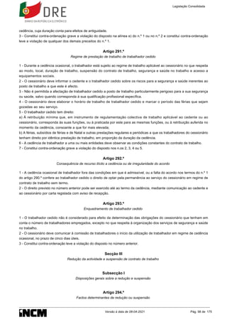 cedência, cuja duração conta para efeitos de antiguidade.
3 - Constitui contra-ordenação grave a violação do disposto na alínea e) do n.º 1 ou no n.º 2 e constitui contra-ordenação
leve a violação de qualquer dos demais preceitos do n.º 1.
Artigo 291.º
Regime de prestação de trabalho de trabalhador cedido
1 - Durante a cedência ocasional, o trabalhador está sujeito ao regime de trabalho aplicável ao cessionário no que respeita
ao modo, local, duração de trabalho, suspensão do contrato de trabalho, segurança e saúde no trabalho e acesso a
equipamentos sociais.
2 - O cessionário deve informar o cedente e o trabalhador cedido sobre os riscos para a segurança e saúde inerentes ao
posto de trabalho a que este é afecto.
3 - Não é permitida a afectação de trabalhador cedido a posto de trabalho particularmente perigoso para a sua segurança
ou saúde, salvo quando corresponda à sua qualificação profissional específica.
4 - O cessionário deve elaborar o horário de trabalho de trabalhador cedido e marcar o período das férias que sejam
gozadas ao seu serviço.
5 - O trabalhador cedido tem direito:
a) À retribuição mínima que, em instrumento de regulamentação colectiva de trabalho aplicável ao cedente ou ao
cessionário, corresponda às suas funções, ou à praticada por este para as mesmas funções, ou à retribuição auferida no
momento da cedência, consoante a que for mais elevada;
b) A férias, subsídios de férias e de Natal e outras prestações regulares e periódicas a que os trabalhadores do cessionário
tenham direito por idêntica prestação de trabalho, em proporção da duração da cedência.
6 - A cedência de trabalhador a uma ou mais entidades deve observar as condições constantes do contrato de trabalho.
7 - Constitui contra-ordenação grave a violação do disposto nos n.os 2, 3, 4 ou 5.
Artigo 292.º
Consequência de recurso ilícito a cedência ou de irregularidade do acordo
1 - A cedência ocasional de trabalhador fora das condições em que é admissível, ou a falta do acordo nos termos do n.º 1
do artigo 290.º confere ao trabalhador cedido o direito de optar pela permanência ao serviço do cessionário em regime de
contrato de trabalho sem termo.
2 - O direito previsto no número anterior pode ser exercido até ao termo da cedência, mediante comunicação ao cedente e
ao cessionário por carta registada com aviso de recepção.
Artigo 293.º
Enquadramento de trabalhador cedido
1 - O trabalhador cedido não é considerado para efeito da determinação das obrigações do cessionário que tenham em
conta o número de trabalhadores empregados, excepto no que respeita à organização dos serviços de segurança e saúde
no trabalho.
2 - O cessionário deve comunicar à comissão de trabalhadores o início da utilização de trabalhador em regime de cedência
ocasional, no prazo de cinco dias úteis.
3 - Constitui contra-ordenação leve a violação do disposto no número anterior.
Secção III
Redução da actividade e suspensão de contrato de trabalho
Subsecção I
Disposições gerais sobre a redução e suspensão
Artigo 294.º
Factos determinantes de redução ou suspensão
Legislação Consolidada
Versão à data de 08-04-2021 Pág. 98 de 175
 