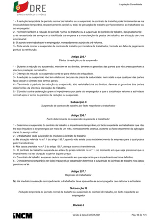 1 - A redução temporária de período normal de trabalho ou a suspensão de contrato de trabalho pode fundamentar-se na
impossibilidade temporária, respectivamente parcial ou total, de prestação de trabalho por facto relativo ao trabalhador ou
ao empregador.
2 - Permitem também a redução do período normal de trabalho ou a suspensão do contrato de trabalho, designadamente:
a) A necessidade de assegurar a viabilidade da empresa e a manutenção de postos de trabalho, em situação de crise
empresarial;
b) O acordo entre trabalhador e empregador, nomeadamente acordo de pré-reforma.
3 - Pode ainda ocorrer a suspensão de contrato de trabalho por iniciativa de trabalhador, fundada em falta de pagamento
pontual da retribuição.
Artigo 295.º
Efeitos da redução ou da suspensão
1 - Durante a redução ou suspensão, mantêm-se os direitos, deveres e garantias das partes que não pressuponham a
efectiva prestação de trabalho.
2 - O tempo de redução ou suspensão conta-se para efeitos de antiguidade.
3 - A redução ou suspensão não tem efeitos no decurso de prazo de caducidade, nem obsta a que qualquer das partes
faça cessar o contrato nos termos gerais.
4 - Terminado o período de redução ou suspensão, são restabelecidos os direitos, deveres e garantias das partes
decorrentes da efectiva prestação de trabalho.
5 - Constitui contra-ordenação grave o impedimento por parte do empregador a que o trabalhador retome a actividade
normal após o termo do período de redução ou suspensão.
Subsecção II
Suspensão de contrato de trabalho por facto respeitante a trabalhador
Artigo 296.º
Facto determinante da suspensão respeitante a trabalhador
1 - Determina a suspensão do contrato de trabalho o impedimento temporário por facto respeitante ao trabalhador que não
lhe seja imputável e se prolongue por mais de um mês, nomeadamente doença, acidente ou facto decorrente da aplicação
da lei do serviço militar.
2 - O trabalhador pode suspender de imediato o contrato de trabalho:
a) Na situação referida no n.º 1 do artigo 195.º, quando não exista outro estabelecimento da empresa para o qual possa
pedir transferência;
b) Nos casos previstos no n.º 2 do artigo 195.º, até que ocorra a transferência.
3 - O contrato de trabalho suspende-se antes do prazo referido no n.º 1, no momento em que seja previsível que o
impedimento vai ter duração superior àquele prazo.
4 - O contrato de trabalho suspenso caduca no momento em que seja certo que o impedimento se torna definitivo.
5 - O impedimento temporário por facto imputável ao trabalhador determina a suspensão do contrato de trabalho nos casos
previstos na lei.
Artigo 297.º
Regresso do trabalhador
No dia imediato à cessação do impedimento, o trabalhador deve apresentar-se ao empregador para retomar a actividade.
Subsecção III
Redução temporária do período normal de trabalho ou suspensão do contrato de trabalho por facto respeitante ao
empregador
Divisão I
Legislação Consolidada
Versão à data de 08-04-2021 Pág. 99 de 175
 