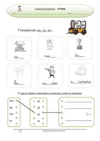 LLíínngguuaa PPoorrttuugguueessaa –– CCoonnssoolliiddaaççããoo ççaa,, ççoo,, ççuu
111ººº AAAnnnooo
1 http://fichas.webnode.com.pt
Completa com ça, ço, çu:
Liga as sílabas e descobre as palavras, como no exemplo:
LLíínngguuaa PPoorrttuugguueessaa – 111ººº AAAnnnooo
Nome: ______________________________________________________ Data: _____/_____/_____
po__ mo__ ta__
la__ ca__dor a__careiro
Gra
po
mo
ta
ma
ço
çã
ça
ça
ça
____________________
____________________
____________________
____________________
 