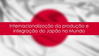 Internacionalização da produção e
integração do Japão no Mundo
 