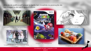 Consolidação do Japão | Geografia C 12ºD
2016/17
Através da política soft power o Japão tem investido na promoção da
sua imagem e da sua língua e cultura.
Imagem 10. Difusão do cantor japonês,
PSY
Imagem 12. Videogames
Imagem 11. Difusão do chamado estilo
"Lolita"
Imagem 13. Manga
Imagem 14. Sushi
 