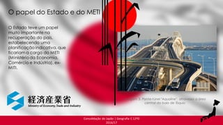 Consolidação do Japão | Geografia C 12ºD
2016/17
Imagem 3. Ponte-túnel "Aqualine", atravessa a área
central da baía de Tóquio
O Estado teve um papel
muito importante na
recuperação do país,
estabelecendo uma
planificação indicativa, que
ficariam a cargo do METI
(Ministérioda Economia,
Comércio e Indústria), ex-
MITI.
O papel do Estado e do METI
 
