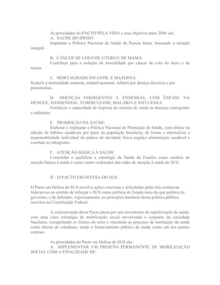 As prioridades do PACTO PELA VIDA e seus objetivos para 2006 são:
            A. SAÚDE DO IDOSO:
            Implantar a Política Nacional de Saúde da Pessoa Idosa, buscando a atenção
integral.

            B. CÂNCER DE COLO DE ÚTERO E DE MAMA:
            Contribuir para a redução da mortalidade por câncer de colo do útero e de
mama.

          C. MORTALIDADE INFANTIL E MATERNA:
Reduzir a mortalidade materna, infantil neonatal, infantil por doença diarréica e por
pneumonias.

          D. DOENÇAS EMERGENTES E ENDEMIAS, COM ÊNFASE NA
DENGUE, HANSENÍASE, TUBERCULOSE, MALÁRIA E INFLUENZA
          Fortalecer a capacidade de resposta do sistema de saúde às doenças emergentes
e endemias.

           E. PROMOÇÃO DA SAÚDE:
           Elaborar e implantar a Política Nacional de Promoção da Saúde, com ênfase na
adoção de hábitos saudáveis por parte da população brasileira, de forma a internalizar a
responsabilidade individual da prática de atividade física regula,r alimentação saudável e
combate ao tabagismo.

           F. ATENÇÃO BÁSICA À SAÚDE
           Consolidar e qualificar a estratégia da Saúde da Família como modelo de
atenção básica à saúde e como centro ordenador das redes de atenção à saúde do SUS.


            II   O PACTO EM DEFESA DO SUS:

O Pacto em Defesa do SUS envolve ações concretas e articuladas pelas três instâncias
federativas no sentido de reforçar o SUS como política de Estado mais do que política de
governos; e de defender, vigorosamente, os princípios basilares dessa política pública,
inscritos na Constituição Federal.

             A concretização desse Pacto passa por um movimento de repolitização da saúde,
com uma clara estratégia de mobilização social envolvendo o conjunto da sociedade
brasileira, extrapolando os limites do setor e vinculada ao processo de instituição da saúde
como direito de cidadania, tendo o financiamento público da saúde como um dos pontos
centrais.

        As prioridades do Pacto em Defesa do SUS são:
        A. IMPLEMENTAR UM PROJETO PERMANENTE DE MOBILIZAÇÃO
SOCIAL COM A FINALIDADE DE:
 
