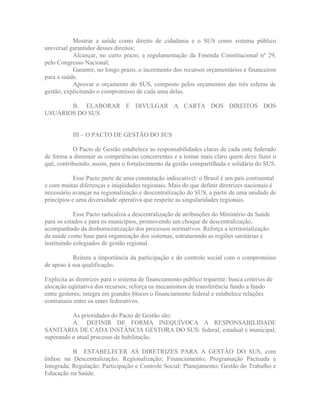 Mostrar a saúde como direito de cidadania e o SUS como sistema público
universal garantidor desses direitos;
           Alcançar, no curto prazo, a regulamentação da Emenda Constitucional nº 29,
pelo Congresso Nacional;
           Garantir, no longo prazo, o incremento dos recursos orçamentários e financeiros
para a saúde.
           Aprovar o orçamento do SUS, composto pelos orçamentos das três esferas de
gestão, explicitando o compromisso de cada uma delas.

       B. ELABORAR E DIVULGAR A CARTA DOS DIREITOS DOS
USUÁRIOS DO SUS


           III   O PACTO DE GESTÃO DO SUS

           O Pacto de Gestão estabelece as responsabilidades claras de cada ente federado
de forma a diminuir as competências concorrentes e a tornar mais claro quem deve fazer o
quê, contribuindo, assim, para o fortalecimento da gestão compartilhada e solidária do SUS.

            Esse Pacto parte de uma constatação indiscutível: o Brasil é um país continental
e com muitas diferenças e iniqüidades regionais. Mais do que definir diretrizes nacionais é
necessário avançar na regionalização e descentralização do SUS, a partir de uma unidade de
princípios e uma diversidade operativa que respeite as singularidades regionais.

            Esse Pacto radicaliza a descentralização de atribuições do Ministério da Saúde
para os estados e para os municípios, promovendo um choque de descentralização,
acompanhado da desburocratização dos processos normativos. Reforça a territorialização
da saúde como base para organização dos sistemas, estruturando as regiões sanitárias e
instituindo colegiados de gestão regional.

           Reitera a importância da participação e do controle social com o compromisso
de apoio à sua qualificação.

Explicita as diretrizes para o sistema de financiamento público tripartite: busca critérios de
alocação eqüitativa dos recursos; reforça os mecanismos de transferência fundo a fundo
entre gestores; integra em grandes blocos o financiamento federal e estabelece relações
contratuais entre os entes federativos.

          As prioridades do Pacto de Gestão são:
          A. DEFINIR DE FORMA INEQUÍVOCA A RESPONSABILIDADE
SANITÁRIA DE CADA INSTÂNCIA GESTORA DO SUS: federal, estadual e municipal,
superando o atual processo de habilitação.

           B. ESTABELECER AS DIRETRIZES PARA A GESTÃO DO SUS, com
ênfase na Descentralização; Regionalização; Financiamento; Programação Pactuada e
Integrada; Regulação; Participação e Controle Social; Planejamento; Gestão do Trabalho e
Educação na Saúde.
 