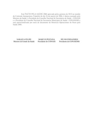 Este PACTO PELA SAÚDE 2006 aprovado pelos gestores do SUS na reunião
da Comissão Intergestores Tripartite do dia 26 de janeiro de 2006, é abaixo assinado pelo
Ministro da Saúde, o Presidente do Conselho Nacional de Secretários de Saúde - CONASS
e o Presidente do Conselho Nacional de Secretarias Municipais de Saúde - CONASEMS e
será operacionalizado por meio do documento de Diretrizes Operacionais do Pacto pela
Saúde 2006.




   SARAIVA FELIPE                MARCUS PESTANA                SÍLVIO FERNANDES
Ministro de Estado da Saúde     Presidente do CONASS         Presidente do CONASEMS
 