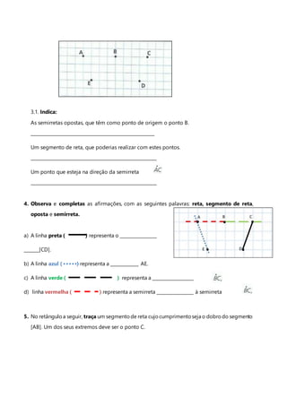 3.1. Indica:
As semirretas opostas, que têm como ponto de origem o ponto B.
_________________________________________________________
Um segmento de reta, que poderias realizar com estes pontos.
__________________________________________________________
Um ponto que esteja na direção da semirreta
__________________________________________________________
4. Observa e completas as afirmações, com as seguintes palavras: reta, segmento de reta,
oposta e semirreta.
a) A linha preta ( ) representa o _________________
_______[CD].
b) A linha azul ( ) representa a _____________ AE.
c) A linha verde ( ) representa a ___________________
d) linha vermelha ( ) representa a semirreta _________________ à semirreta
5. No retânguloa seguir, traça um segmentode reta cujocumprimentoseja o dobrodo segmento
[AB]. Um dos seus extremos deve ser o ponto C.
 
