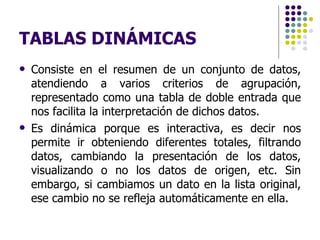 TABLAS DINÁMICAS Consiste en el resumen de un conjunto de datos, atendiendo a varios criterios de agrupación, representado como una tabla de doble entrada que nos facilita la interpretación de dichos datos.  Es dinámica porque es interactiva, es decir nos permite ir obteniendo diferentes totales, filtrando datos, cambiando la presentación de los datos, visualizando o no los datos de origen, etc. Sin embargo,  si cambiamos un dato en la lista original, ese cambio no se refleja automáticamente en ella. 
