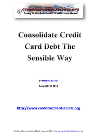 By Dermot Farrell

                                Copyright © 2012




   http://www.creditcarddebtsecrets.org




The Secret Behind Credit Card Debt – Copyright 2012 – http://www.CreditCardDebtSecrets.org
 