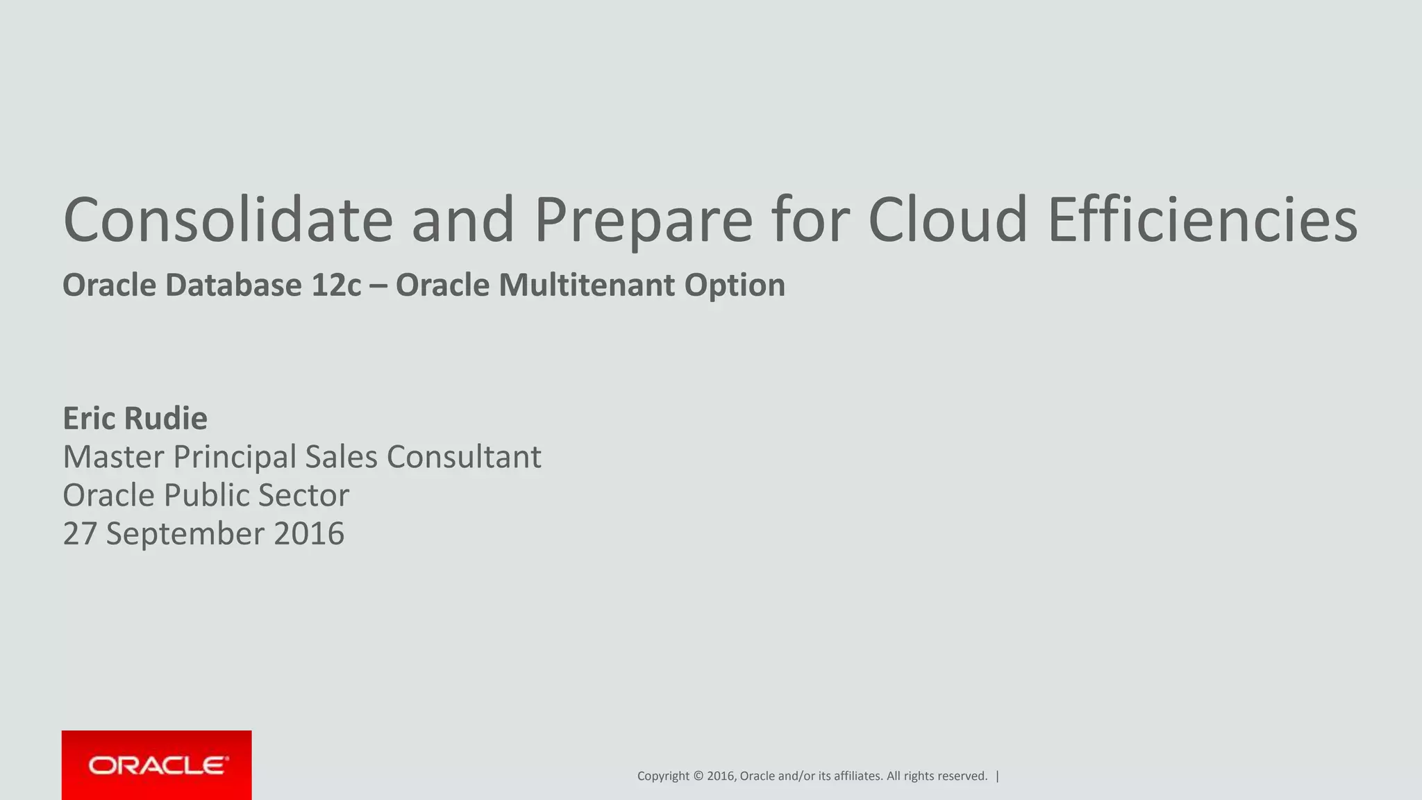 Copyright © 2016, Oracle and/or its affiliates. All rights reserved. |
Consolidate and Prepare for Cloud Efficiencies
Oracle Database 12c – Oracle Multitenant Option
Eric Rudie
Master Principal Sales Consultant
Oracle Public Sector
27 September 2016
 