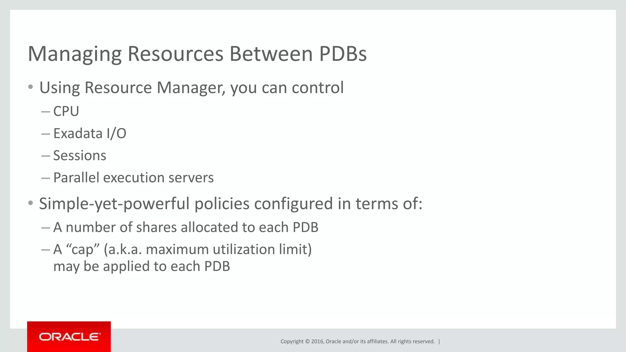 Copyright © 2016, Oracle and/or its affiliates. All rights reserved. |
Managing Resources Between PDBs
• Using Resource Manager, you can control
– CPU
– Exadata I/O
– Sessions
– Parallel execution servers
• Simple-yet-powerful policies configured in terms of:
– A number of shares allocated to each PDB
– A “cap” (a.k.a. maximum utilization limit)
may be applied to each PDB
 