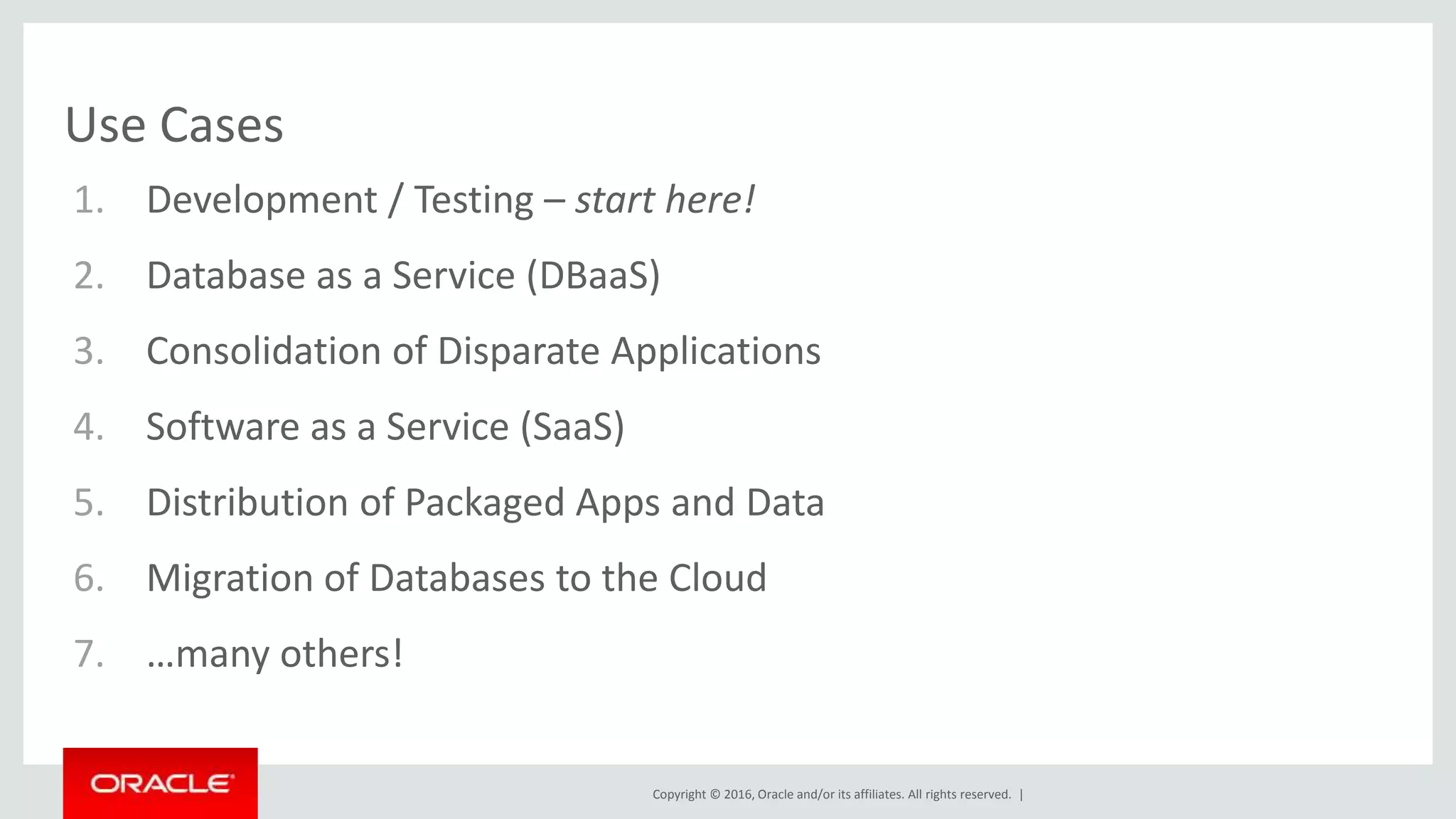 Copyright © 2016, Oracle and/or its affiliates. All rights reserved. |
Use Cases
1. Development / Testing – start here!
2. Database as a Service (DBaaS)
3. Consolidation of Disparate Applications
4. Software as a Service (SaaS)
5. Distribution of Packaged Apps and Data
6. Migration of Databases to the Cloud
7. …many others!
 