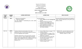 Republic of the Philippines
Department of Education
REGION IV-A CALABARZON
Sariaya, Quezon
PILI NATIONAL HIGH SCHOOL
WEEKLY HOME LEARNING PLAN
FAITH
WEEK 2 October 12-17, 2020
DAY AND
TIME
LEARNING
AREAS
LEARNING COMPETENCIES LEARNING TASKS MODE OF DELIVERY
MONDAY
7:30-9:30 MATH Today, you are expected to :
 Define Venn Diagram
Use Venn Diagram in representing the union and/or
intersection of sets
Your task today are:
 Read I - Phase and answer Learning Task
1 (p.10)
 Read and analyze the illustrative
examples in the D - Phase. (pp 10-11)
 Read and analyze the examples in the
given supplementary materials.
 Write all the important terms in your
RED-VANDA notebook.
Personal submission by the parent to the adviser in
school Personal submission by the parent to the
adviser in school
9:30-11:30 MAPEH
Arts
Analyzes elements and principles of art in the
production of one’s arts and crafts inspired by the arts
of Luzon (highlands and lowlands)
Identifies characteristics of arts and crafts in specific
areas in Luzon (e.g., papier mâché [taka] from Paete,
Ifugao wood sculptures [bul’ul], Cordillera jewelry and
pottery, tattoo, and Ilocos weaving and pottery
[burnay], etc.)
 Answer What I Know on pages 37-39
 Answer Activity 1
“KAMEHAMEHA” on pages 39-40
 Answer Activity 1.2 Similarities and
Differences on page 41
 Read and study the lesson about the
arts and craft in specific areas in
Luzon on pages 42-47
 Answer Activity 2 Connect Me
Friend on pages 48-49
MODULAR – personal submission by the
parents/guardians per catchment area on
Monday, October 19, 2020
 