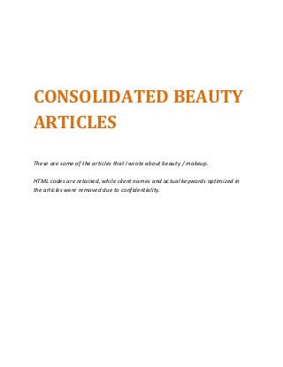 CONSOLIDATED BEAUTY
ARTICLES
These are some of the articles that I wrote about beauty / makeup.
HTML codes are retained, while client names and actual keywords optimized in
the articles were removed due to confidentiality.
 