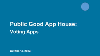 Public Good App House:
Voting Apps
October 3, 2023
 
