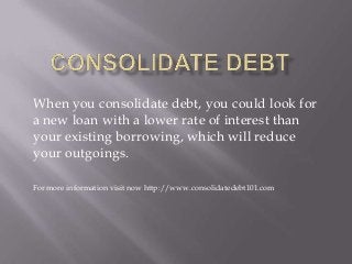 When you consolidate debt, you could look for
a new loan with a lower rate of interest than
your existing borrowing, which will reduce
your outgoings.
For more information visit now http://www.consolidatedebt101.com
 