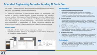 Extended Engineering Team for Leading FinTech Firm
The client is a premier provider of marketplace and transaction solutions for the
real estate, mortgage and consumer debt industries.
OFS started the relationship as one of multiple vendors for developing a user
interface for the client’s suite of products to deliver a consistent user experience
across all products. Within a span of 1 year, OFS proved our value and became the
extended development arms. We contributed in all phases of development for
more than 10 projects, including developing a suite of web and mobile apps,
plugin components, UI development, UX design, continuous integration and
delivery through DevOps and automated testing and performance monitoring.
Business Impact:
• Helped the client to market next-generation product suite
• Provided predictable delivery of multiple products and helped the business
for quick go-to-market strategies
Key Highlights
 Correspondence Management Platform
• Developed a comprehensive platform for automated
document generation, distribution, archival and retrieval
process. It provides customizable web-based templates and
tracks documents through rules-based hierarchical structure
 Common Platform
• Designed and developed a common platform to provide series
of interfaces and loosely coupled services, which simplified
inter-application integration, maintainability, and cross-cutting
features
 Mobile App for Field Inspection
• Mobile app allows field inspectors and approvers to receive a
request from a customer to validate property before lending
loans and sends an inspection report via mobile device.
 MS Word Integration
• Replicated the existing solution (preparing billing statement) in
Open Office and JOD reports in Microsoft Word and designed
templates in MS Word to generate data embedded documents
Technologies
• AngularJS, HTML5, CSS3​, Restangular, Grunt, Bootstrap, Kendo
UI, jQuery, MongoDB, MySQL, JIRA, GIT, Jasmine, Karma,
Objective C, DevOps, Xcode SDK, Java 10, Spring, Hibernate,
ExtJS, Chef scripts, AWS, .NET
 