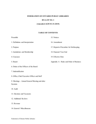 Federation of Ontario Public Libraries
FEDERATION OF ONTARIO PUBLIC LIBRARIES
BY-LAW NO. 1
[Amended AGM 01-31-2019]
TABLE OF CONTENTS
Preamble
1. Definitions and Interpretation
2. Purpose
3. Jurisdiction and Membership
4. Caucuses
5. Board
6. Duties of the Officers of the Board
7. Indemnification
8. Office, Chief Executive Officer and Staff
9. Meetings - Annual General Meeting and other
Sessions
10. Audit
11. Elections and Vacancies
12. Additional By-laws
13. Revenue
14. General / Miscellaneous
15. Notices
16. Amendment
17. Deposit of Securities for Safekeeping
18. Financial Year End
19. Effective Date
Appendix A - Rules and Order of Business
 
