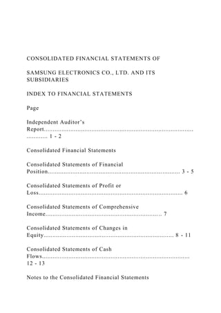 CONSOLIDATED FINANCIAL STATEMENTS OF
SAMSUNG ELECTRONICS CO., LTD. AND ITS
SUBSIDIARIES
INDEX TO FINANCIAL STATEMENTS
Page
Independent Auditor’s
Report.....................................................................................
............ 1 - 2
Consolidated Financial Statements
Consolidated Statements of Financial
Position........................................................................... 3 - 5
Consolidated Statements of Profit or
Loss.................................................................................. 6
Consolidated Statements of Comprehensive
Income.................................................................. 7
Consolidated Statements of Changes in
Equity.......................................................................... 8 - 11
Consolidated Statements of Cash
Flows....................................................................................
12 - 13
Notes to the Consolidated Financial Statements
 