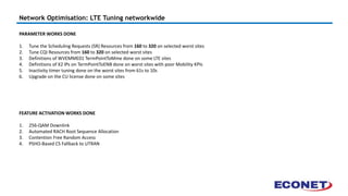 Network Optimisation: LTE Tuning networkwide
PARAMETER WORKS DONE
1. Tune the Scheduling Requests (SR) Resources from 160 to 320 on selected worst sites
2. Tune CQI Resources from 160 to 320 on selected worst sites
3. Definitions of WVEMME01 TermPointToMme done on some LTE sites
4. Definitions of X2 IPs on TermPointToENB done on worst sites with poor Mobility KPIs
5. Inactivity timer tuning done on the worst sites from 61s to 10s
6. Upgrade on the CU license done on some sites
FEATURE ACTIVATION WORKS DONE
1. 256-QAM Downlink
2. Automated RACH Root Sequence Allocation
3. Contention Free Random Access
4. PSHO-Based CS Fallback to UTRAN
 