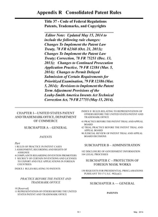 __________________________________________________________
Appendix R Consolidated Patent Rules

Title 37 - Code of Federal Regulations
Patents, Trademarks, and Copyrights
Editor Note: Updated May 15, 2014 to
include the following rule changes:
Changes To Implement the Patent Law
Treaty, 78 FR 62368 (Oct. 21, 2013);
Changes To Implement the Patent Law
Treaty; Correction, 78 FR 75251 (Dec. 13,
2013); Changes to Continued Prosecution
Application Practice, 79 FR 12384 (Mar. 5,
2014); Changes to Permit Delayed
Submission of Certain Requirements for
Prioritized Examination, 79 FR 12386 (Mar.
5, 2014); Revisions to Implement the Patent
Term Adjustment Provisions of the
Leahy-Smith America Invents Act Technical
CorrectionAct, 79 FR 27755 (May 15, 2014).
CHAPTER I—UNITED STATES PATENT

ANDTRADEMARKOFFICE,DEPARTMENT

OF COMMERCE

SUBCHAPTER A – GENERAL

PATENTS
Part
1 RULES OF PRACTICE IN PATENT CASES
3 ASSIGNMENT, RECORDING AND RIGHTS OF
ASSIGNEE
4 COMPLAINTS REGARDING INVENTION PROMOTERS
5 	SECRECY OF CERTAIN INVENTIONS AND LICENSES
TO EXPORT AND FILE APPLICATIONS IN FOREIGN
COUNTRIES
INDEX I RULES RELATING TO PATENTS
PRACTICE BEFORE THE PATENT AND

TRADEMARK OFFICE

10 [Reserved]
11 REPRESENTATION OF OTHERS BEFORE THE UNITED
STATES PATENT AND TRADEMARK OFFICE
INDEX II RULES RELATING TO REPRESENTATION OF
OTHERS BEFORE THE UNITED STATES PATENT AND
TRADEMARK OFFICE
41 PRACTICE BEFORE THE PATENT TRIALANDAPPEAL
BOARD
42 TRIAL PRACTICE BEFORE THE PATENT TRIAL AND
APPEAL BOARD
90 JUDICIAL REVIEW OF PATENT TRIAL AND APPEAL
BOARD DECISIONS
SUBCHAPTER B – ADMINISTRATION
102 DISCLOSURE OF GOVERNMENT INFORMATION
104 LEGAL PROCESSES
SUBCHAPTER C – PROTECTION OF

FOREIGN MASK WORKS

150 REQUESTS FOR PRESIDENTIAL PROCLAMATIONS
PURSUANT TO 17 U.S.C. 902(a)(2)
SUBCHAPTER A — GENERAL
PATENTS
R-1	 May 2014
 
