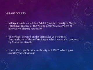 VILLAGE COURTS
• Village Courts, called Lok Adalat (people’s court) or Nyaya
Panchayat (justice of the village ) composes a system of
alternative dispute resolution
• The system is based on the principles of the Panch
Parameshwar of Gram Panchayats which were also proposed
by Mahatma Gandhi
• It was the Legal Service Authority Act 1987, which gave
statutory to Lok Adalat
 