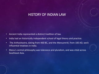 HISTORY OF INDIAN LAW
• Ancient India represented a distinct tradition of law.
• India had an historically independent school of legal theory and practice.
• The Arthashastra, dating from 400 BC, and the Manusmriti, from 100 AD, were
influential treatises in India.
• Manu's central philosophy was tolerance and pluralism, and was cited across
Southeast Asia.
 