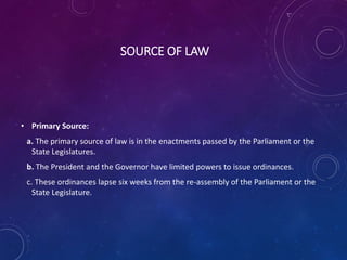 SOURCE OF LAW
• Primary Source:
a. The primary source of law is in the enactments passed by the Parliament or the
State Legislatures.
b. The President and the Governor have limited powers to issue ordinances.
c. These ordinances lapse six weeks from the re-assembly of the Parliament or the
State Legislature.
 