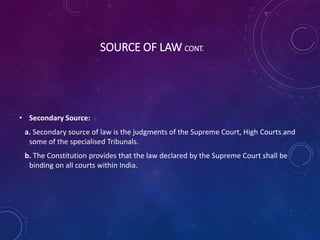 SOURCE OF LAW CONT.
• Secondary Source:
a. Secondary source of law is the judgments of the Supreme Court, High Courts and
some of the specialised Tribunals.
b. The Constitution provides that the law declared by the Supreme Court shall be
binding on all courts within India.
 