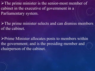 The prime minister is the senior-most member of
cabinet in the executive of government in a
Parliamentary system.
The prime minister selects and can dismiss members
of the cabinet.
Prime Minister allocates posts to members within
the government; and is the presiding member and
chairperson of the cabinet.
 