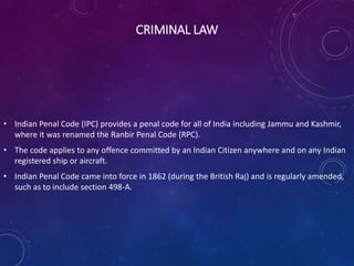 CRIMINAL LAW
• Indian Penal Code (IPC) provides a penal code for all of India including Jammu and Kashmir,
where it was renamed the Ranbir Penal Code (RPC).
• The code applies to any offence committed by an Indian Citizen anywhere and on any Indian
registered ship or aircraft.
• Indian Penal Code came into force in 1862 (during the British Raj) and is regularly amended,
such as to include section 498-A.
 
