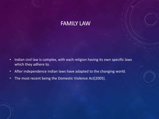 FAMILY LAW
• Indian civil law is complex, with each religion having its own specific laws
which they adhere to.
• After independence Indian laws have adapted to the changing world.
• The most recent being the Domestic Violence Act[2005].
 