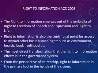 RIGHT TO INFORMATION ACT, 2003
• The Right to Information emerges out of the umbrella of
Right to Freedom of Speech and Expression and Right to
Life.
• Right to Information is also the centrifugal point for access
to myriad other basic human rights such as environment,
health, food, livelihood etc.
• The most direct transformation that the right to information
effects is in the governance system.
• From the perspective of citizenship, right to information is
the primary tool in the hands of the citizen.
 