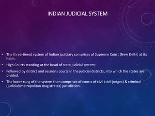 INDIAN JUDICIAL SYSTEM
• The three-tiered system of Indian judiciary comprises of Supreme Court (New Delhi) at its
helm;
• High Courts standing at the head of state judicial system;
• Followed by district and sessions courts in the judicial districts, into which the states are
divided.
• The lower rung of the system then comprises of courts of civil (civil judges) & criminal
(judicial/metropolitan magistrates) jurisdiction.
 
