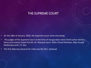THE SUPREME COURT
• On the 28th of January, 1950, the Supreme Court came into being.
• The judges of the Supreme Court at the time of inauguration were Chief Justice Harilal J.
Kania and Justices Saiyid Fazl Ali, M. Patanjali Sastri, Mehr Chand Mahajan, Bijan Kumar
Mukherjea and S. R. Das.
• The first Attorney General for India was Mr. M.C. Setalvad.
 