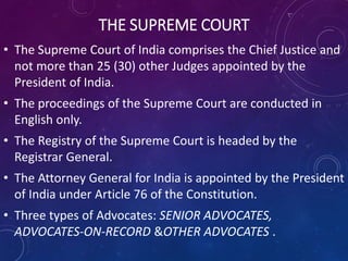 THE SUPREME COURT
• The Supreme Court of India comprises the Chief Justice and
not more than 25 (30) other Judges appointed by the
President of India.
• The proceedings of the Supreme Court are conducted in
English only.
• The Registry of the Supreme Court is headed by the
Registrar General.
• The Attorney General for India is appointed by the President
of India under Article 76 of the Constitution.
• Three types of Advocates: SENIOR ADVOCATES,
ADVOCATES-ON-RECORD &OTHER ADVOCATES .
 