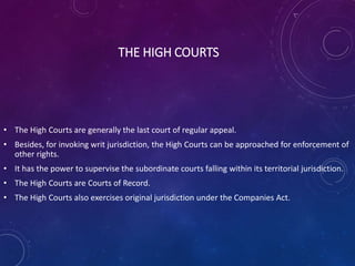 THE HIGH COURTS
• The High Courts are generally the last court of regular appeal.
• Besides, for invoking writ jurisdiction, the High Courts can be approached for enforcement of
other rights.
• It has the power to supervise the subordinate courts falling within its territorial jurisdiction.
• The High Courts are Courts of Record.
• The High Courts also exercises original jurisdiction under the Companies Act.
 