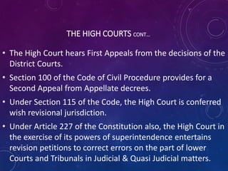THE HIGH COURTS CONT…
• The High Court hears First Appeals from the decisions of the
District Courts.
• Section 100 of the Code of Civil Procedure provides for a
Second Appeal from Appellate decrees.
• Under Section 115 of the Code, the High Court is conferred
wish revisional jurisdiction.
• Under Article 227 of the Constitution also, the High Court in
the exercise of its powers of superintendence entertains
revision petitions to correct errors on the part of lower
Courts and Tribunals in Judicial & Quasi Judicial matters.
 