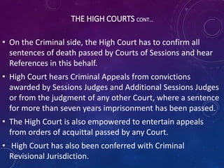 THE HIGH COURTS CONT…
• On the Criminal side, the High Court has to confirm all
sentences of death passed by Courts of Sessions and hear
References in this behalf.
• High Court hears Criminal Appeals from convictions
awarded by Sessions Judges and Additional Sessions Judges
or from the judgment of any other Court, where a sentence
for more than seven years imprisonment has been passed.
• The High Court is also empowered to entertain appeals
from orders of acquittal passed by any Court.
• High Court has also been conferred with Criminal
Revisional Jurisdiction.
 