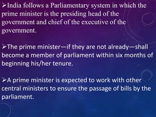India follows a Parliamentary system in which the
prime minister is the presiding head of the
government and chief of the executive of the
government.
The prime minister—if they are not already—shall
become a member of parliament within six months of
beginning his/her tenure.
A prime minister is expected to work with other
central ministers to ensure the passage of bills by the
parliament.
 