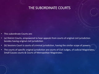 THE SUBORDINATE COURTS
• This subordinate Courts are:
• (a) District Courts, empowered to hear appeals from courts of original civil jurisdiction
besides having original civil jurisdiction
• (b) Sessions Court is courts of criminal jurisdiction, having the similar scope of powers.
• The courts of specific original jurisdiction are courts of Civil Judges, of Judicial Magistrates;
Small Causes courts & Courts of Metropolitan Magistrates.
 