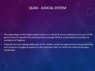 QUASI - JUDICIAL SYSTEM
• This appendage to the Indian judicial system is a recent & sincere attempt on the part of the
government to expedite the judicial process through dilution of procedural formalities &
avoidance of litigation.
• Tribunals form an indispensable part of this system, which are appointed by the government
and comprise of judges & experts on the particular field, for which the tribunal has been
constituted.
 