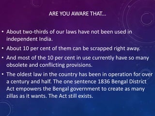 ARE YOU AWARE THAT...
• About two-thirds of our laws have not been used in
independent India.
• About 10 per cent of them can be scrapped right away.
• And most of the 10 per cent in use currently have so many
obsolete and conflicting provisions.
• The oldest law in the country has been in operation for over
a century and half. The one sentence 1836 Bengal District
Act empowers the Bengal government to create as many
zillas as it wants. The Act still exists.
 