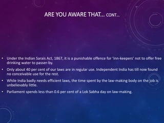 ARE YOU AWARE THAT... CONT…
• Under the Indian Sarais Act, 1867, it is a punishable offence for ‘inn-keepers’ not to offer free
drinking water to passer-by.
• Only about 40 per cent of our laws are in regular use. Independent India has till now found
no conceivable use for the rest.
• While India badly needs efficient laws, the time spent by the law-making body on the job is
unbelievably little.
• Parliament spends less than 0.6 per cent of a Lok Sabha day on law-making.
 