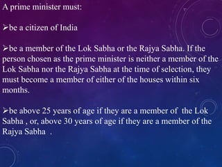 A prime minister must:
be a citizen of India
be a member of the Lok Sabha or the Rajya Sabha. If the
person chosen as the prime minister is neither a member of the
Lok Sabha nor the Rajya Sabha at the time of selection, they
must become a member of either of the houses within six
months.
be above 25 years of age if they are a member of the Lok
Sabha , or, above 30 years of age if they are a member of the
Rajya Sabha .
 